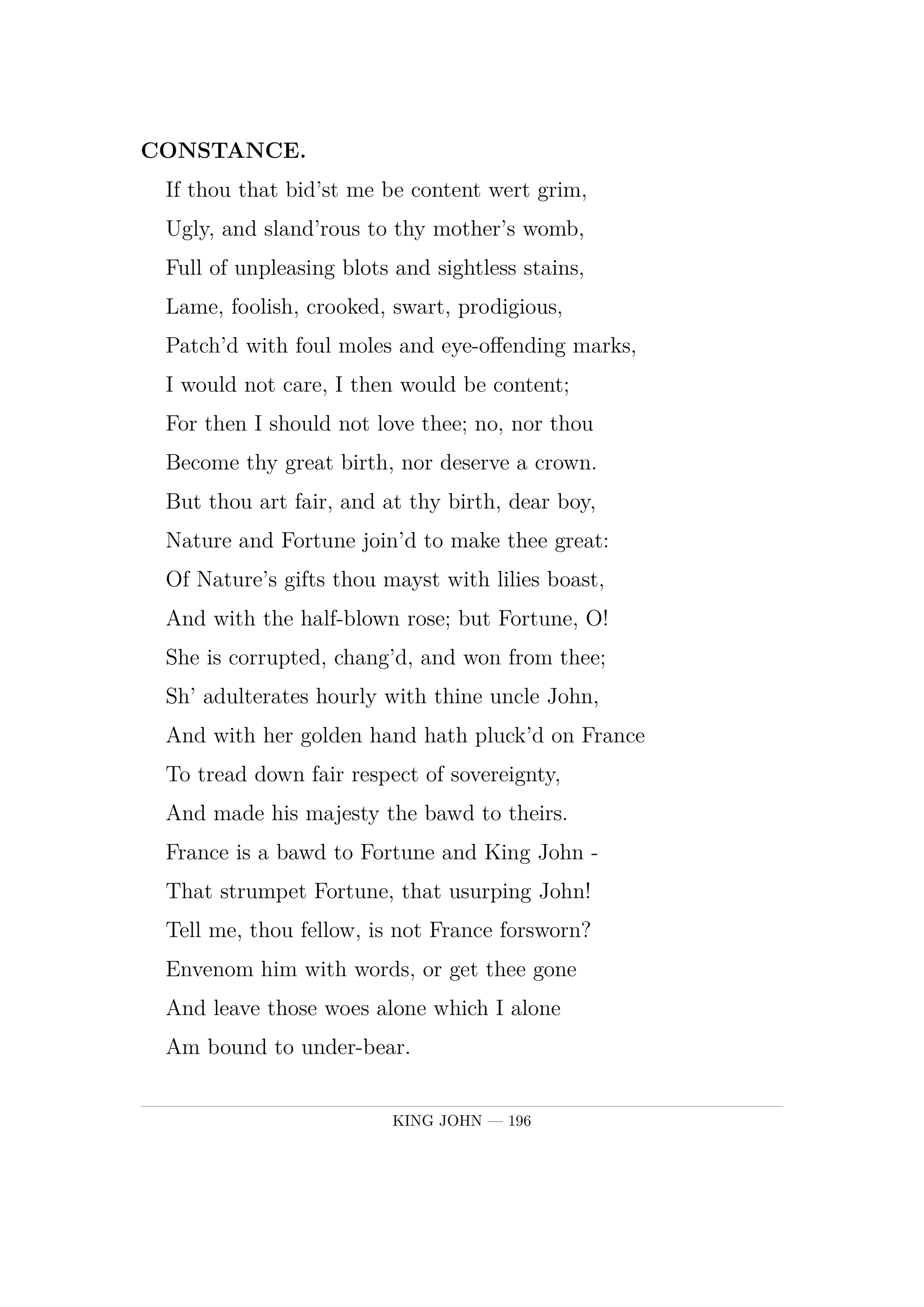 CONSTANCE.  If thou that bid'st me be content wert grim,  Ugly, and sland'rous to thy mother's womb,  Full of unpleasing blots and sightless stains,  Lame, foolish, crooked, swart, prodigious,  Patch'd with foul moles and eye-offending marks,  I would not care, I then would be content;  For then I should not love thee; no, nor thou  Become thy great birth, nor deserve a crown.  But thou art fair, and at thy birth, dear boy,  Nature and Fortune join'd to make thee great:  Of Nature's gifts thou mayst with lilies boast,  And with the half-blown rose; but Fortune, O!  She is corrupted, chang'd, and won from thee;  Sh' adulterates hourly with thine uncle John,  And with her golden hand hath pluck'd on France  To tread down fair respect of sovereignty,  And made his majesty the bawd to theirs.  France is a bawd to Fortune and King John -  That strumpet Fortune, that usurping John!  Tell me, thou fellow, is not France forsworn?  Envenom him with words, or get thee gone  And leave those woes alone which I alone  Am bound to under-bear.